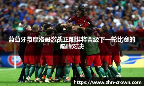 葡萄牙与摩洛哥激战正酣谁将晋级下一轮比赛的巅峰对决